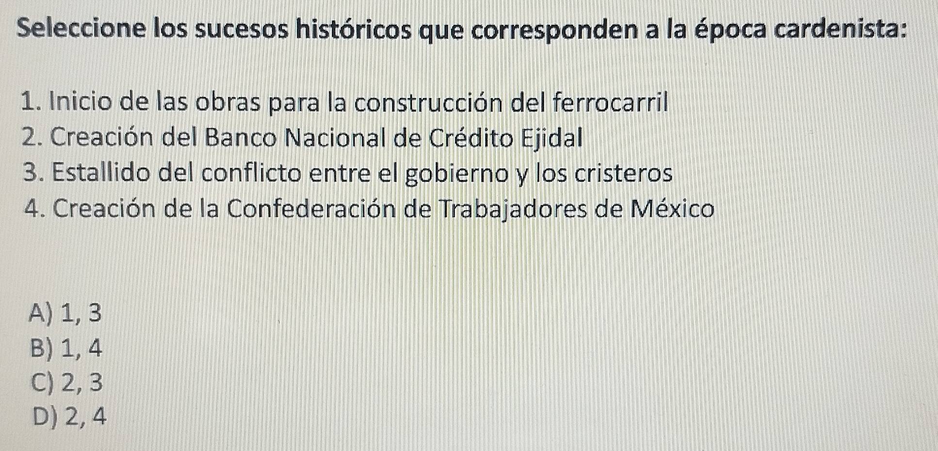 Seleccione los sucesos históricos que corresponden a la época cardenista:
1. Inicio de las obras para la construcción del ferrocarril
2. Creación del Banco Nacional de Crédito Ejidal
3. Estallido del conflicto entre el gobierno y los cristeros
4. Creación de la Confederación de Trabajadores de México
A) 1, 3
B) 1, 4
C) 2, 3
D) 2, 4