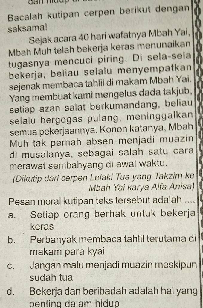 Bacalah kutipan cerpen berikut dengan
saksama!
Sejak acara 40 hari wafatnya Mbah Yai,
Mbah Muh telah bekerja keras menunaikan
tugasnya mencuci piring. Di sela-sela
bekerja, beliau selalu menyempatkan
sejenak membaca tahlil di makam Mbah Yai.
Yang membuat kami mengelus dada takjub,
setiap azan salat berkumandang, beliau
selalu bergegas pulang, meninggalkan
semua pekerjaannya. Konon katanya, Mbah
Muh tak pernah absen menjadi muazin
di musalanya, sebagai salah satu cara
merawat sembahyang di awal waktu.
(Dikutip dari cerpen Lelaki Tua yang Takzim ke
Mbah Yai karya Alfa Anisa)
Pesan moral kutipan teks tersebut adalah ....
a. Setiap orang berhak untuk bekerja
keras
b. Perbanyak membaca tahlil terutama di
makam para kyai
c. Jangan malu menjadi muazin meskipun
sudah tua
d. Bekerja dan beribadah adalah hal yang
penting dalam hidup