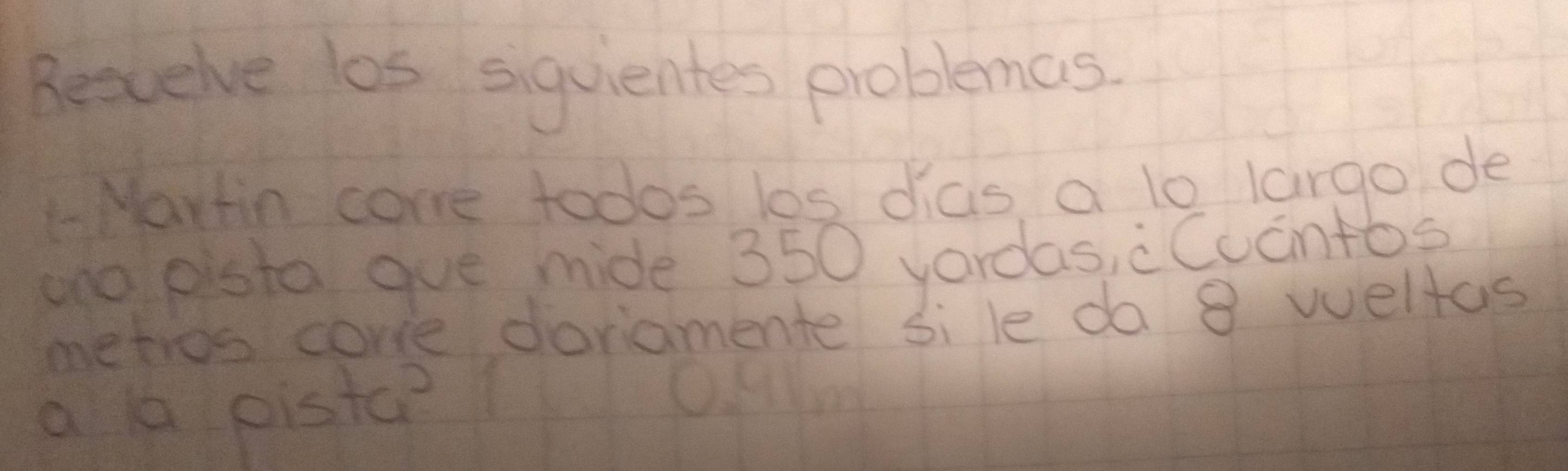 Resuelve los siquientes problemas 
L-Martin come todos los dias, a lo largo de 
ano pisto gue mide 350 yordas, cCucntos 
metios core doviamente sile do 8 weltas 
a 1 pistc?