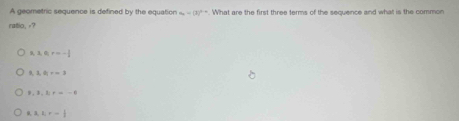 A geometric sequence is defined by the equation . What are the first three terms of the sequence and what is the common a_n=(3)^n-n
ratio, -?
A, B, q, r=- 1/2  . 3, 6; r=3
3,k)=-6
3, 2, r- 1/2 