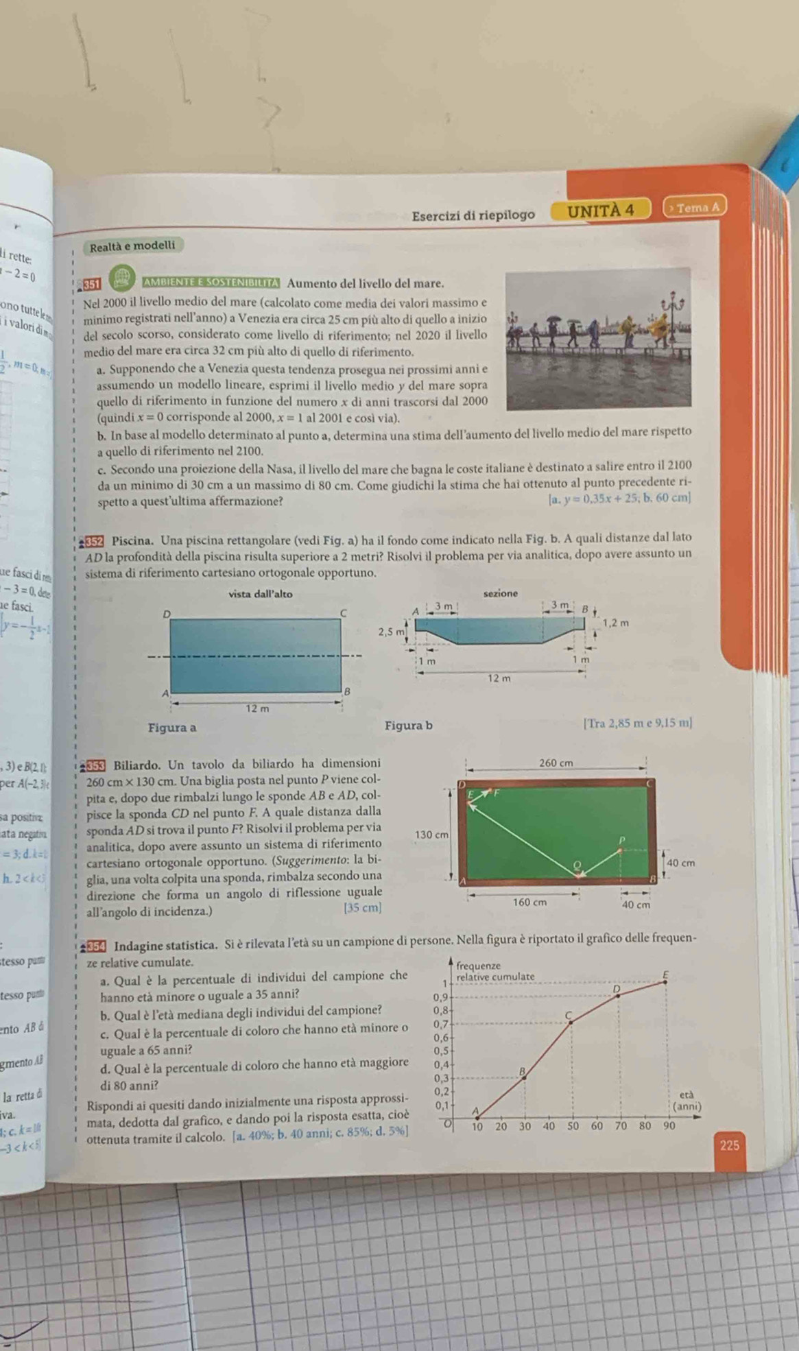 Esercizi di riepilogo UNITÀ 4 > Tema A
Realtà e modelli
li rette:
-2=0 351  AMBIENTE E SOSTENIBILITA Aumento del livello del mare.
Nel 2000 il livello medio del mare (calcolato come media dei valori massimo e
ono  tutte ls
minimo registrati nell’anno) a Venezia era circa 25 cm più alto di quello a inizio
i valori di del secolo scorso, considerato come livello di riferimento; nel 2020 il livello
medio del mare era circa 32 cm più alto di quello dí riferimento.
 1/2 ,m=0,m= a. Supponendo che a Venezia questa tendenza prosegua nei prossimi anni e
assumendo un modello lineare, esprimi il livello medio y del mare sopra
quello di riferimento in funzione del numero x di anni trascorsi dal 2000
(quìndi x=0 corrisponde al 2000, al 2001 e così via).
b. In base al modello determinato al punto a, determina una stima dell’aumento del livello medio del mare rispetto
a quello di riferimento nel 2100.
c. Secondo una proiezione della Nasa, il livello del mare che bagna le coste italiane è destinato a salire entro il 2100
da un minimo di 30 cm a un massimo di 80 cm. Come giudichi la stima che hai ottenuto al punto precedente ri-
spetto a quest’ultima affermazione? [a.y=0.35x+25;b.60cm]
Piscina. Una piscina rettangolare (vedi Fig. a) ha il fondo come indicato nella Fig. b. A quali distanze dal lato
AD la profondità della piscina risulta superiore a 2 metri? Risolvi il problema per via analitica, dopo avere assunto un
ue fasci di r sistema di riferimento cartesiano ortogonale opportuno.
-3=0,dee
e tasci 
_3 m
y=-fa-i1,2 m
2.5
1 m 1 m
12 m
Figura b [Tra 2,85 m e 9,15 m]
, 3) e B(2, 1); 858 Biliardo. Un tavolo da biliardo ha dimensioni 260 cm
per A(−2, 3) 260 cm ×130 cm. Una biglia posta nel punto P viene col-
pita e, dopo due rimbalzi lungo le sponde AB e AD, col-
a positrz pisce la sponda CD nel punto F. A quale distanza dalla
sata negatin. sponda AD si trova il punto F? Risolvi il problema per via 130 cm
=3:d.k= analitica, dopo avere assunto un sistema di riferimento
cartesiano ortogonale opportuno. (Suggerimento: la bi-
40 cm
h,2 glia, una volta colpita una sponda, rimbalza secondo una ,
direzione che forma un angolo di riflessione uguale
all’angolo di incidenza.) [35 cm]
160 cm 40 cm
Indagine statistica. Si è rilevata l’età su un campione di persone. Nella figura è riportato il grafico delle frequen-
stesso parto ze relative cumulate. frequenze
a. Qual è la percentuale di individui del campione che relative cumulate
tesso puno hanno età minore o uguale a 35 anni? 0,9
b. Qual è l'età mediana degli individui del campione? 0,8
C
ento AB á c. Qual è la percentuale di coloro che hanno età minore o 0.7
0,6
uguale a 65 anni? 0,5
gmento AB
d. Qual è la percentuale di coloro che hanno età maggiore 0,4 B
la retta di di 80 anni?
e rà
iva. Rispondi ai quesiti dando inizialmente una risposta approssi- 831 0,1
1; c. k= It mata, dedotta dal grafico, e dando poi la risposta esatta, cioè (anni)
-3 < k < 5 ottenuta tramite il calcolo. [a. 40%; b. 40 anni; c. 85%; d. 5%] o 10 20 30 40 50 60 70 80 90
225