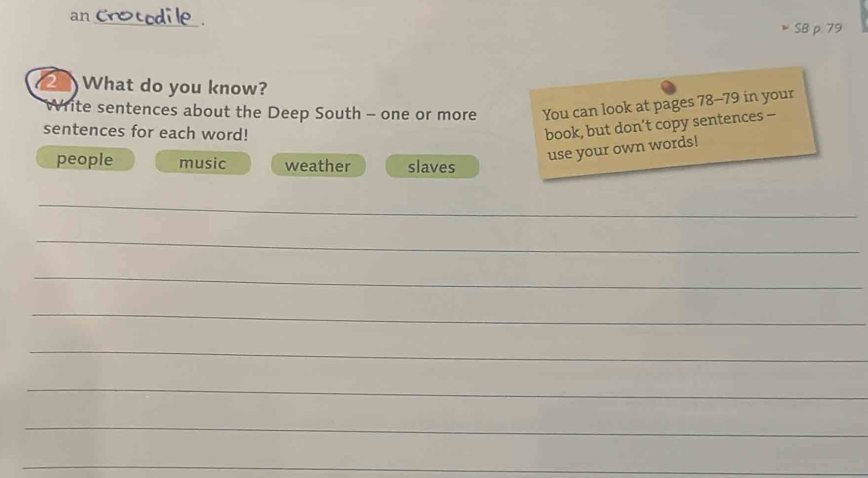 an 
_ 
. 
SB p. 79 
2 What do you know? 
rite sentences about the Deep South - one or more You can look at pages 78- 79 in your 
sentences for each word! 
book, but don’t copy sentences - 
people music weather slaves 
use your own words! 
_ 
_ 
_ 
_ 
_ 
_ 
_ 
_