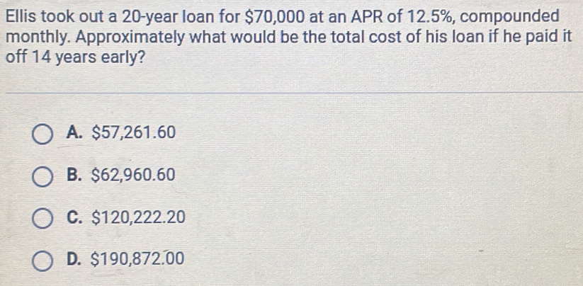 Ellis took out a 20-year loan for $70,000 at an APR of 12.5%, compounded
monthly. Approximately what would be the total cost of his loan if he paid it
off 14 years early?
A. $57,261.60
B. $62,960.60
C. $120,222.20
D. $190,872.00