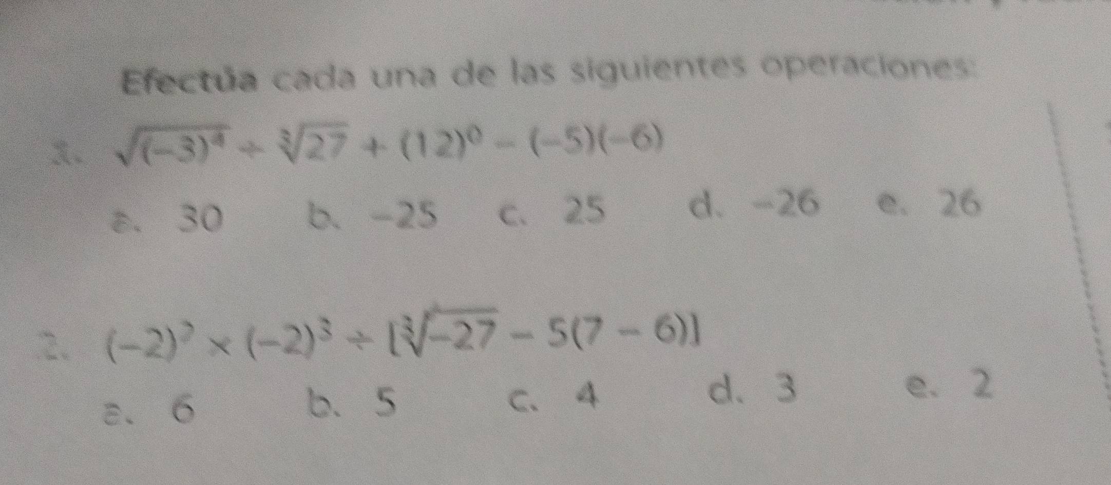 Efectúa cada una de las siguientes operaciones:
x. sqrt((-3)^4)+sqrt[3](27)+(12)^0-(-5)(-6)
ε. 30 b. -25 c. 25
d. -26 e. 26
2. (-2)^2* (-2)^3/ [sqrt[3](-27)-5(7-6)]
b、 5
a、 6 c. 4
d、 3 e. 2