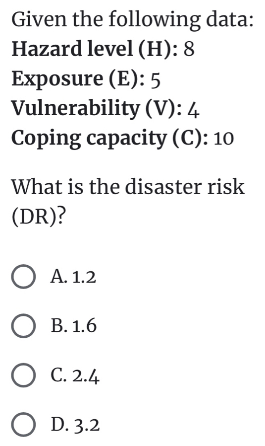 Given the following data:
Hazard level (H): 8
Exposure (E): 5
Vulnerability (V): 4
Coping capacity (C): 10
What is the disaster risk
(DR)?
A. 1.2
B. 1.6
C. 2.4
D. 3.2