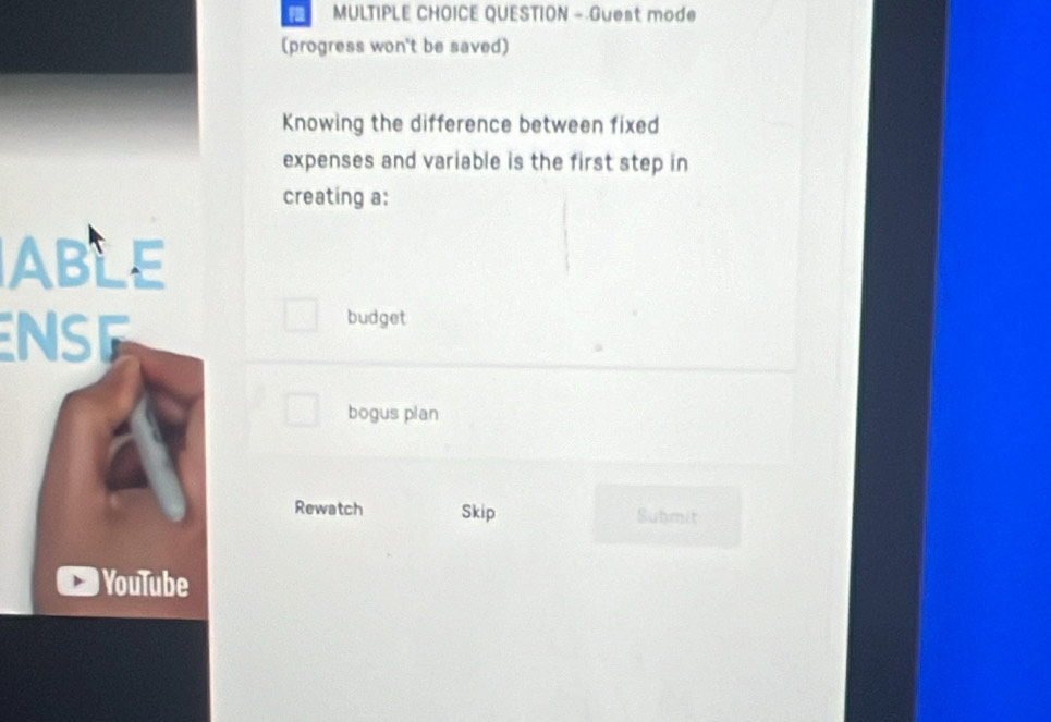 QUESTION - Guest mode
(progress won't be saved)
Knowing the difference between fixed
expenses and variable is the first step in
creating a:
ABLE
NSE
budget
bogus plan
Rewatch Skip Submit
YouTube