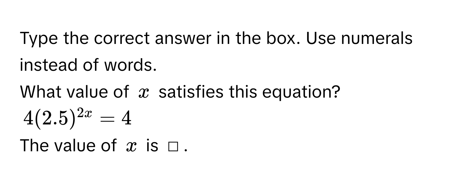 Type the correct answer in the box. Use numerals instead of words. 
What value of $x$ satisfies this equation?
$4(2.5)^2x=4$
The value of $x$ is □.