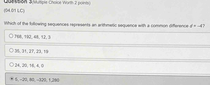 Question 3(Multiple Choice Worth 2 points)
(04.01 LC)
Which of the following sequences represents an arithmetic sequence with a common difference d=-4 2
768, 192, 48, 12, 3
35, 31, 27, 23, 19
24, 20, 16, 4, 0
5, -20, 80, -320, 1,280