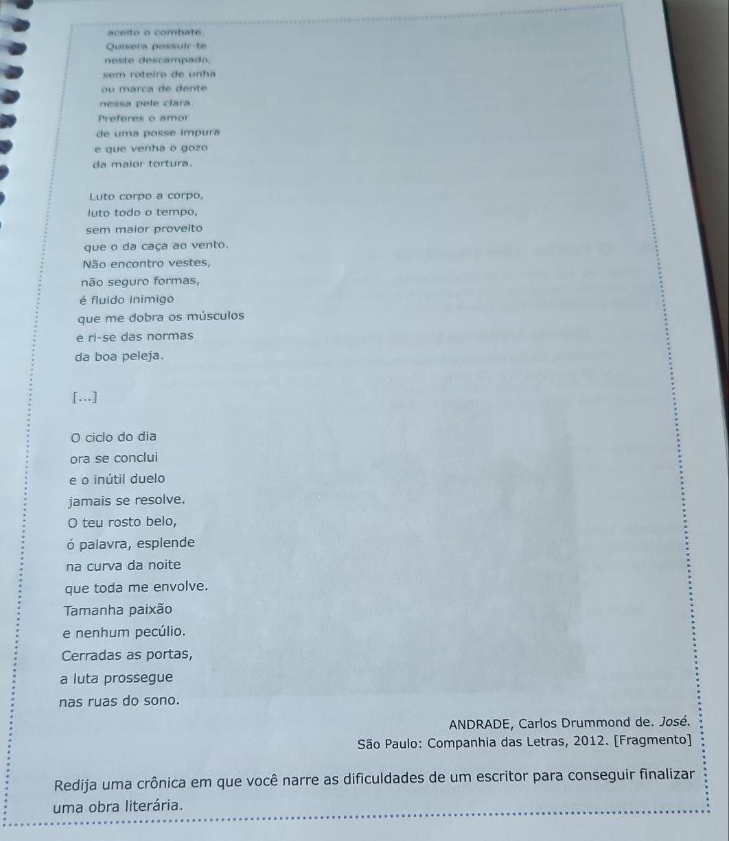 aceito o combate 
Quisera possuir-te 
neste descampado, 
sem roteiro de unha 
ou marça de dente 
nessa pele clara. 
Preferes o amor 
de uma posse impura 
e que venha o gozo 
da maior tortura. 
Luto corpo a corpo, 
luto todo o tempo, 
sem maior proveito 
que o da caça ao vento. 
Não encontro vestes, 
não seguro formas, 
é fluido inimigo 
que me dobra os músculos 
e ri-se das normas 
da boa peleja. 
[…] 
O ciclo do dia 
ora se conclui 
e o inútil duelo 
jamais se resolve. 
O teu rosto belo, 
ó palavra, esplende 
na curva da noite 
que toda me envolve. 
Tamanha paixão 
e nenhum pecúlio. 
Cerradas as portas, 
a luta prossegue 
nas ruas do sono. 
ANDRADE, Carlos Drummond de. José. 
São Paulo: Companhia das Letras, 2012. [Fragmento] 
Redija uma crônica em que você narre as dificuldades de um escritor para conseguir finalizar 
uma obra literária.