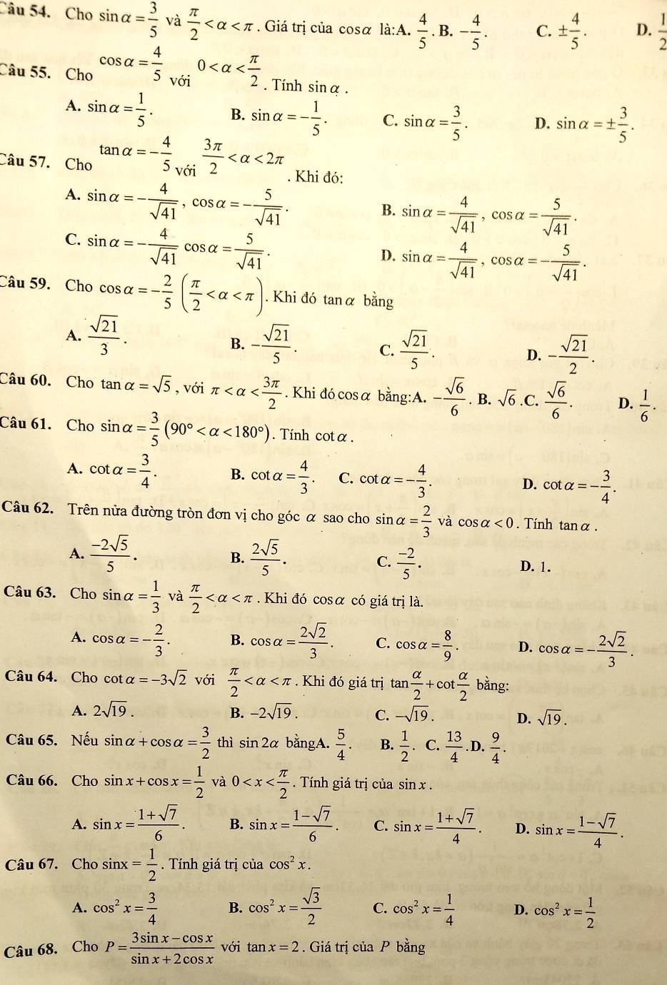 Cho sin alpha = 3/5 va π /2  . Giá trị của cosα là:A.  4/5 . B. - 4/5 . C. ±  4/5 . D.  1/2 
Câu 55. Cho cos alpha = 4/5 _v6i0 . Tính sin alpha .
A. sin alpha = 1/5 .
B. sin alpha =- 1/5 . C. sin alpha = 3/5 . D. sin alpha =±  3/5 .
Câu 57. Cho tan alpha =- 4/5   3π /5  <2π. Khi đó:
A. sin alpha =- 4/sqrt(41) ,cos alpha =- 5/sqrt(41) .
B. sin alpha = 4/sqrt(41) ,cos alpha = 5/sqrt(41) .
C. sin alpha =- 4/sqrt(41) cos alpha = 5/sqrt(41) .
D. sin alpha = 4/sqrt(41) ,cos alpha =- 5/sqrt(41) .
Câu 59. Cho cos alpha =- 2/5 ( π /2  . Khi đó tanα bằng
A.  sqrt(21)/3 .
B. - sqrt(21)/5 .  sqrt(21)/5 . - sqrt(21)/2 .
C.
D.
Câu 60. Cho tan alpha =sqrt(5) , với π . Khi đó cosα bằng:A. - sqrt(6)/6 . B. sqrt(6) .C.  sqrt(6)/6 . D.  1/6 ·
Câu 61. Cho sin alpha = 3/5 (90° <180°). Tính cotα.
A. cot alpha = 3/4 . B. cot alpha = 4/3 . C. cot alpha =- 4/3 . D. cot alpha =- 3/4 .
Câu 62. Trên nửa đường tròn đơn vị cho góc α sao cho sin alpha = 2/3 va cos alpha <0</tex> . Tính tanα .
A.  (-2sqrt(5))/5 .  2sqrt(5)/5 .
B.
C.  (-2)/5 . D. 1.
Câu 63. Cho sin alpha = 1/3  và  π /2  Khi đó cosα có giá trị là.
A. cos alpha =- 2/3 . B. cos alpha = 2sqrt(2)/3 . C. cos alpha = 8/9 . D. cos alpha =- 2sqrt(2)/3 .
Câu 64. Cho cot alpha =-3sqrt(2) với  π /2  . Khi đó giá trị tan  alpha /2 +cot  alpha /2 bing:
A. 2sqrt(19). B. -2sqrt(19). -sqrt(19).
C.
D. sqrt(19).
Câu 65. Nếu sin alpha +cos alpha = 3/2  thì sin 2alpha bằngA.  5/4 . B.  1/2  C.  13/4 . D.  9/4 .
Câu 66. Cho sin x+cos x= 1/2  và 0 Tính giá trị của sin x.
A. sin x= (1+sqrt(7))/6 . B. sin x= (1-sqrt(7))/6 . C. sin x= (1+sqrt(7))/4 . D. sin x= (1-sqrt(7))/4 .
Câu 67. Chosin x= 1/2 . Tính giá trị ciacos^2x.
A. cos^2x= 3/4  B. cos^2x= sqrt(3)/2  C. cos^2x= 1/4  D. cos^2x= 1/2 
Câu 68. Cho P= (3sin x-cos x)/sin x+2cos x  với tan x=2. Giá trị ciaP h dot ang