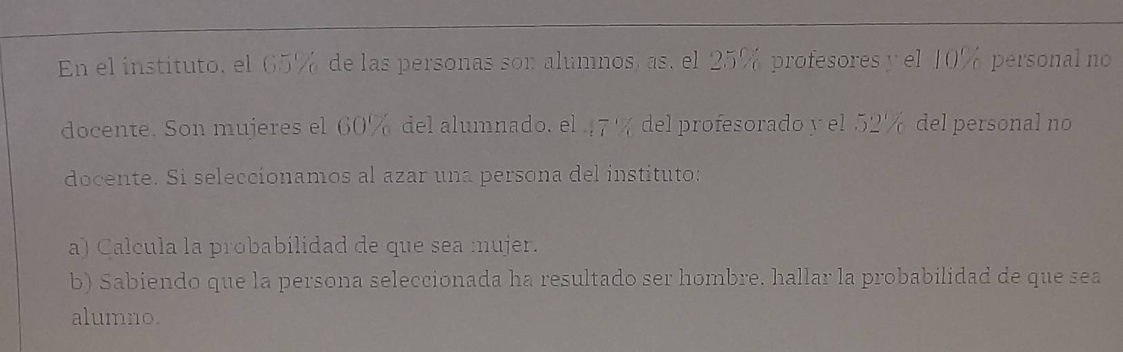 En el instituto, el 65% de las personas son alumnos, as, el 25% profesores y el 10% personal no 
docente. Son mujeres el 60% del alumnado. el 47% del profesorado y el 52% del personal no 
docente. Si seleccionamos al azar una persona del instituto: 
a) Calcula la probabilidad de que sea mujer. 
b) Sabiendo que la persona seleccionada ha resultado ser hombre. hallar la probabilidad de que sea 
alumno.