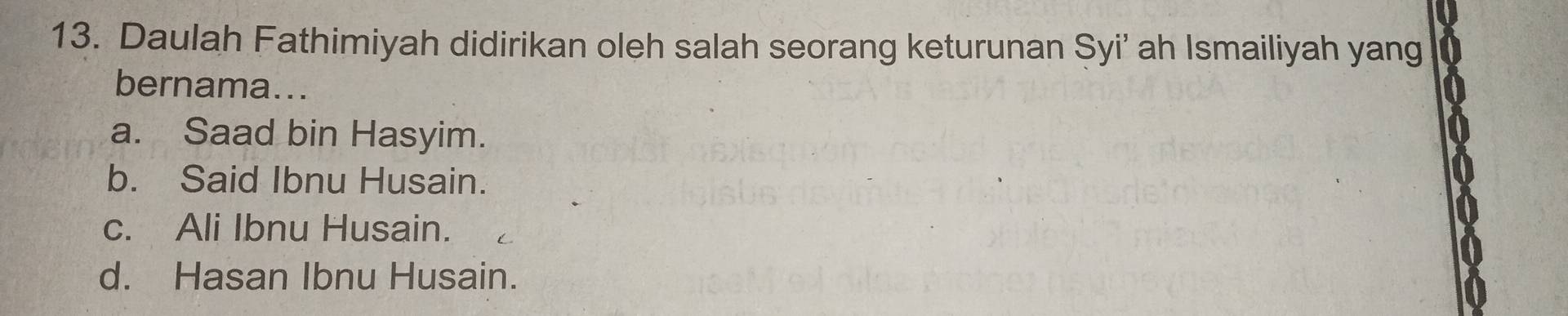 Daulah Fathimiyah didirikan oleh salah seorang keturunan Syi’ ah Ismailiyah yang
bernama...
a. Saad bin Hasyim.
b. Said Ibnu Husain.
c. Ali Ibnu Husain.
d. Hasan Ibnu Husain.