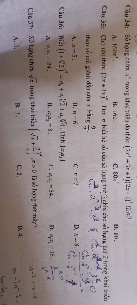 Số hạng chứa x^4 trong khai triển đa thức (2x^2+3x+1)(2x+1)^4 là
A. 160x^4. B. 160. C. 80x^4. D. 80.
Câu 35: Cho nhị thức (2x+3y)^n. Tìm n biết hệ số của số hạng thứ 3 chia cho số hạng thứ 2 trong khai triển
theo số mũ giảm dần của x bằng  9/2 .
A. n=5. B. n=6. C. n=7. D. n=8
Câu 36: Biết (1+sqrt[3](2))^4=a_0+a_1sqrt[3](2)+a_2sqrt[3](4). Tính (a_1a_2)
A. a_1a_2=24. B. a_1a_2=8. C. a_1a_2=54. D. a_1a_2=36. 
Câu 37: Số hạng chứa sqrt(x) trong khai triển (sqrt(x)+ 2/x )^4, x>0 là số hạng thứ mấy?
A. 5. B. 3. C. 2. D. 4.