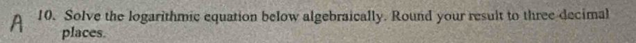 Solve the logarithmic equation below algebraically. Round your result to three decimal 
places.