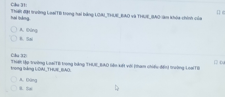 Thiết đặt trường LoaiTB trong hai bảng LOAI_THUE_BAO và THUE_BAO làm khóa chính của
hai bảng.
A.Đúng
B、Sai
Câu 32:
Đá
Thiết lập trường LoaiTB trong bảng THUE_BAO liên kết với (tham chiếu đến) trường LoaiTB
trong bảng LOAI_THUE_BAO.
A. Đúng
B. Sai