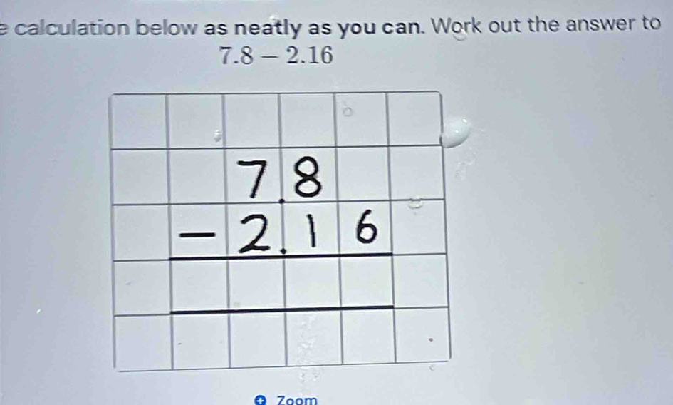 calculation below as neatly as you can. Work out the answer to
7.8-2.16
7oom