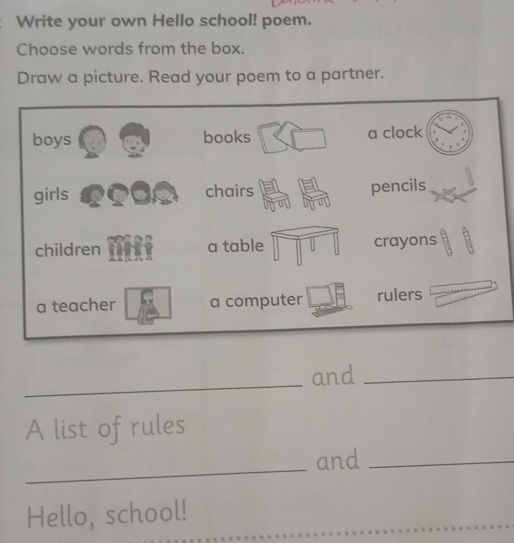 Write your own Hello school! poem. 
Choose words from the box. 
Draw a picture. Read your poem to a partner. 
_ 
and_ 
A list of rules 
_ 
and_ 
Hello, school!