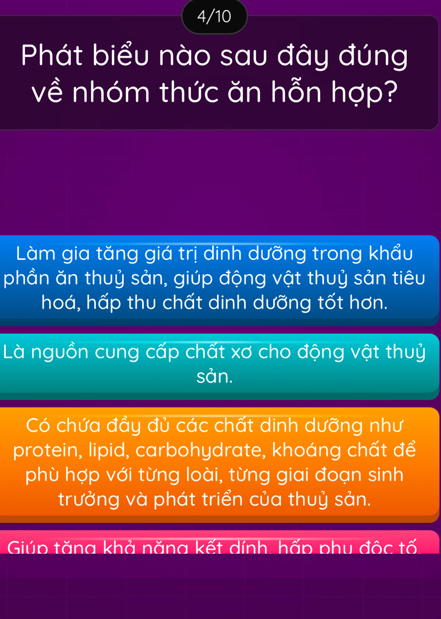 4/10
Phát biểu nào sau đây đúng
về nhóm thức ăn hỗn hợp?
Làm gia tăng giá trị dinh dưỡng trong khẩu
phần ăn thuỷ sản, giúp động vật thuỷ sản tiêu
hoá, hấp thu chất dinh dưỡng tốt hơn.
Là nguồn cung cấp chất xơ cho động vật thuỷ
sản.
Có chứa đầy đủ các chất dinh dưỡng như
protein, lipid, carbohydrate, khoáng chất để
phù hợp với từng loài, từng giai đoạn sinh
trưởng và phát triển của thuỷ sản.
Giúp tăng khả năng kết dính, hấp phu độc tố