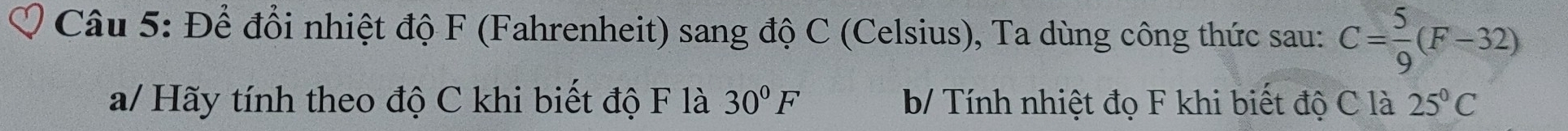 Để đổi nhiệt độ F (Fahrenheit) sang độ C (Celsius), Ta dùng công thức sau: C= 5/9 (F-32)
a/ Hãy tính theo độ C khi biết độ F là 30°F b/ Tính nhiệt đọ F khi biết độ C là 25°C