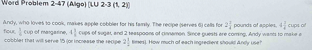 Word Problem 2-47 (Algo) [LU 2-3 (1,2)] 
Andy, who loves to cook, makes apple cobbler for his family. The recipe (serves 6) calls for 2 3/4  pounds of apples, 4 3/4  cups of 
flour,  1/6 cu p of margarine, 4 1/8 cups of sugar, and 2 teaspoons of cinnamon. Since guests are coming, Andy wants to make a 
cobbler that will serve 15 (or increase the recipe 2 1/2  times). How much of each ingredient should Andy use?