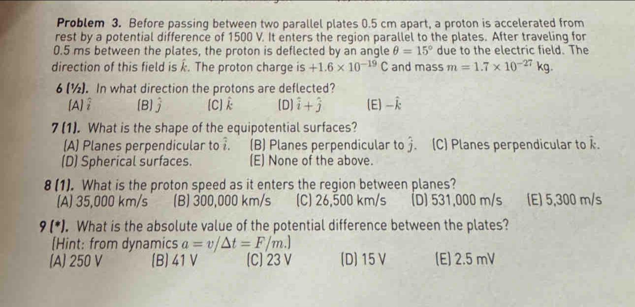 Problem 3. Before passing between two parallel plates 0.5 cm apart, a proton is accelerated from
rest by a potential difference of 1500 V. It enters the region parallel to the plates. After traveling for
0.5 ms between the plates, the proton is deflected by an angle θ =15° due to the electric field. The
direction of this field is k. The proton charge is +1.6* 10^(-19)C and mass m=1.7* 10^(-27)kg. 
6 (½). In what direction the protons are deflected?
[A] (B) hat j [C] (D] hat i+hat j (E) 
7 (1). What is the shape of the equipotential surfaces?
(A) Planes perpendicular to . (B) Planes perpendicular to j (C) Planes perpendicular to hat k.
(D) Spherical surfaces. (E) None of the above.
8(1 ). What is the proton speed as it enters the region between planes?
(A) 35,000 km/s (B) 300,000 km/s (C) 26,500 km/s (D) 531,000 m/s [E) 5,300 m/s
9 (*) . What is the absolute value of the potential difference between the plates?
[Hint: from dynamics a=v/△ t=F/m.]
(A) 250 V (B) 41 V [C] 23 V (D) 15 V (E) 2.5 mV