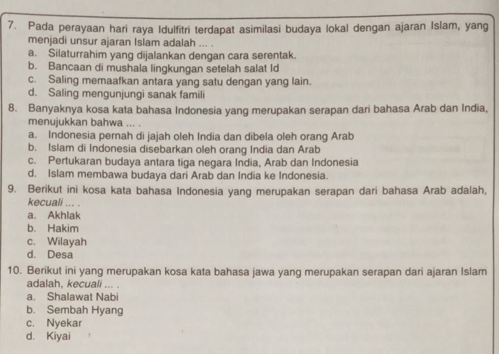 Pada perayaan hari raya Idulfitri terdapat asimilasi budaya lokal dengan ajaran Islam, yang
menjadi unsur ajaran Islam adalah ... .
a. Silaturrahim yang dijalankan dengan cara serentak.
b. Bancaan di mushala lingkungan setelah salat Id
c. Saling memaafkan antara yang satu dengan yang lain.
d. Saling mengunjungi sanak famili
8. Banyaknya kosa kata bahasa Indonesia yang merupakan serapan dari bahasa Arab dan India,
menujukkan bahwa ... .
a. Indonesia pernah di jajah oleh India dan dibela oleh orang Arab
b. Islam di Indonesia disebarkan oleh orang India dan Arab
c. Pertukaran budaya antara tiga negara India, Arab dan Indonesia
d. Islam membawa budaya dari Arab dan India ke Indonesia.
9. Berikut ini kosa kata bahasa Indonesia yang merupakan serapan dari bahasa Arab adalah,
kecuali ... .
a. Akhlak
b. Hakim
c. Wilayah
d. Desa
10. Berikut ini yang merupakan kosa kata bahasa jawa yang merupakan serapan dari ajaran Islam
adalah, kecuali ... .
a. Shalawat Nabi
b. Sembah Hyang
c. Nyekar
d. Kiyai