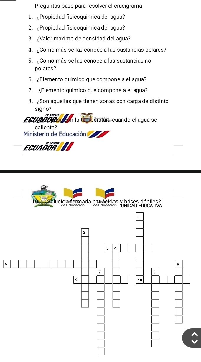 Preguntas base para resolver el crucigrama 
1. ¿Propiedad fisicoquimica del agua? 
2. ¿Propiedad fisicoquimica del agua? 
3. ¿Valor maximo de densidad del agua? 
4. ¿Como más se las conoce a las sustancias polares? 
5. ¿Como más se las conoce a las sustancias no 
polares? 
6. ¿Elemento quimico que compone a el agua? 
7. ¿Elemento quimico que compone a el agua? 
8. ¿Son aquellas que tienen zonas con carga de distinto 
signo? 
EL NUEVO 
ECUAdó pasa con la temperatura cuando el agua se 
calienta? 
Ministerio de Educación 
ECUADON 
Solucion formada por ácidos y báses débiles? 
o Educación UNIDAD EDUCATIVA 
5