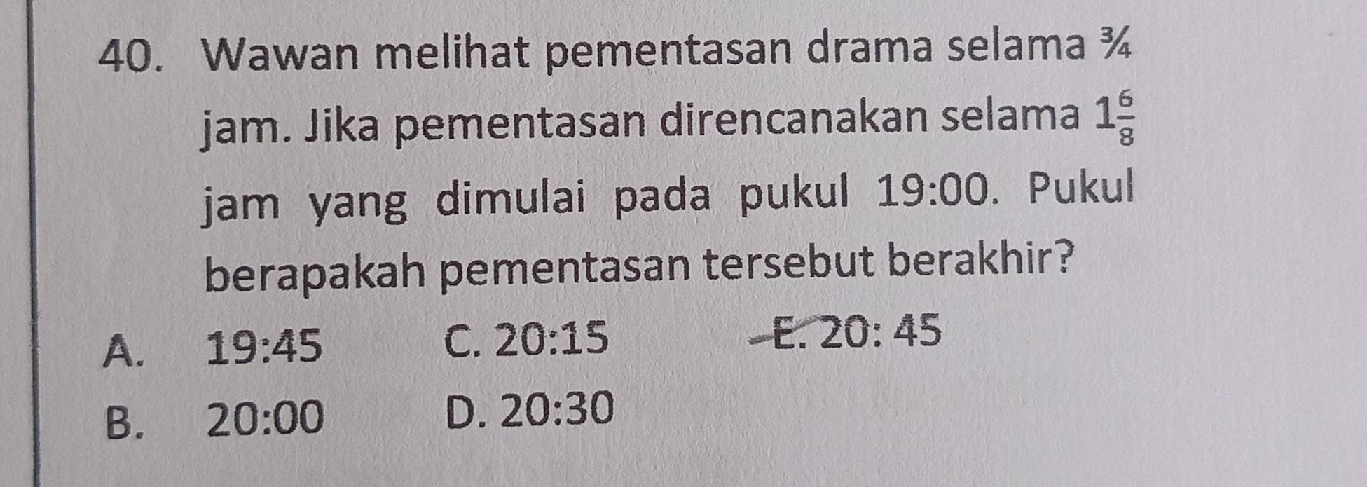 Wawan melihat pementasan drama selama ¾
jam. Jika pementasan direncanakan selama 1 6/8 
jam yang dimulai pada pukul 19:00. Pukul
berapakah pementasan tersebut berakhir?
A. 19:45 C. 20:15
E. 20:45
B. 20:00 D. 20:30