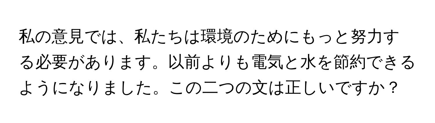 私の意見では、私たちは環境のためにもっと努力する必要があります。以前よりも電気と水を節約できるようになりました。この二つの文は正しいですか？