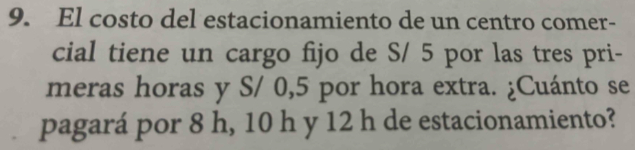 El costo del estacionamiento de un centro comer- 
cial tiene un cargo fijo de S/ 5 por las tres pri- 
meras horas y S/ 0,5 por hora extra. ¿Cuánto se 
pagará por 8 h, 10 h y 12 h de estacionamiento?