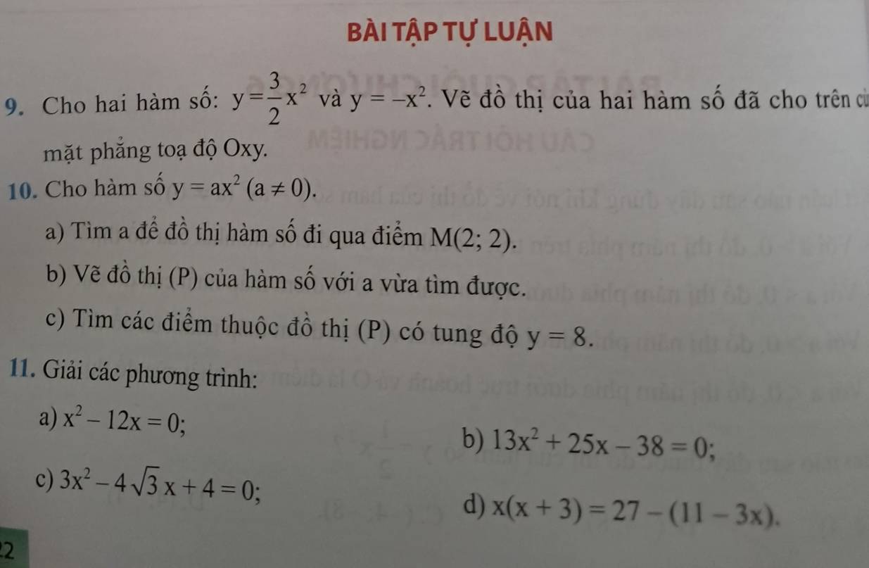 bài tập tự LUận 
9. Cho hai hàm số: y= 3/2 x^2 và y=-x^2. Vẽ đồ thị của hai hàm số đã cho trên c 
mặt phẳng toạ độ Oxy. 
10. Cho hàm số y=ax^2(a!= 0). 
a) Tìm a để đồ thị hàm số đi qua điểm M(2;2). 
b) Vẽ đồ thị (P) của hàm số với a vừa tìm được. 
c) Tìm các điểm thuộc đồ thị (P) có tung độ y=8. 
11. Giải các phương trình: 
a) x^2-12x=0; 
b) 13x^2+25x-38=0; 
c) 3x^2-4sqrt(3)x+4=0; 
d) x(x+3)=27-(11-3x). 
2