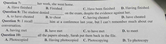 her work, she went home.
A. Have finished B. Finished C. Have been finished D. Having finished
Question 8: The student denied_ on the exam, despite the evidence against her.
A. to have cheated B. to cheat C. having cheated D. have cheated
Question 9: I recall _him at a conference last year, but I can't remember much about our
conversation
A. having met B. have met C. to have met D. to meet
Question 10:_ all the papers already, Sarah put them back in the file.
A. Photocopied B. Having photocopied C. Photocopying D. To photocopy