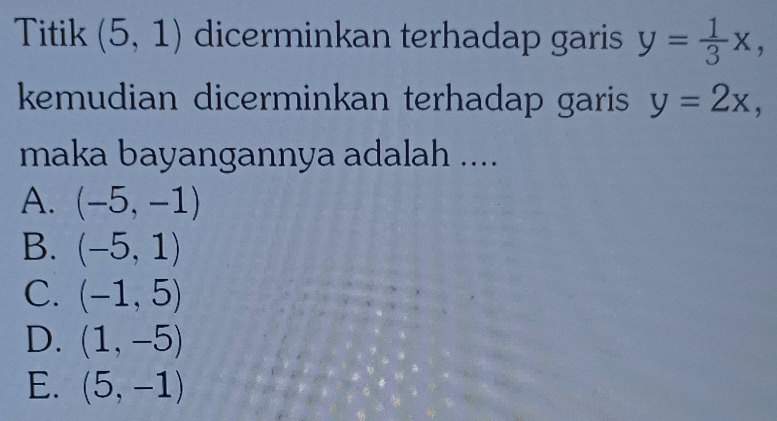 Titik (5,1) dicerminkan terhadap garis y= 1/3 x, 
kemudian dicerminkan terhadap garis y=2x, 
maka bayangannya adalah ....
A. (-5,-1)
B. (-5,1)
C. (-1,5)
D. (1,-5)
E. (5,-1)