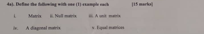 4a). Define the following with one (1) example each [15 marks] 
i. Matrix ii. Null matrix iii. A unit matrix 
iv. A diagonal matrix v. Equal matrices