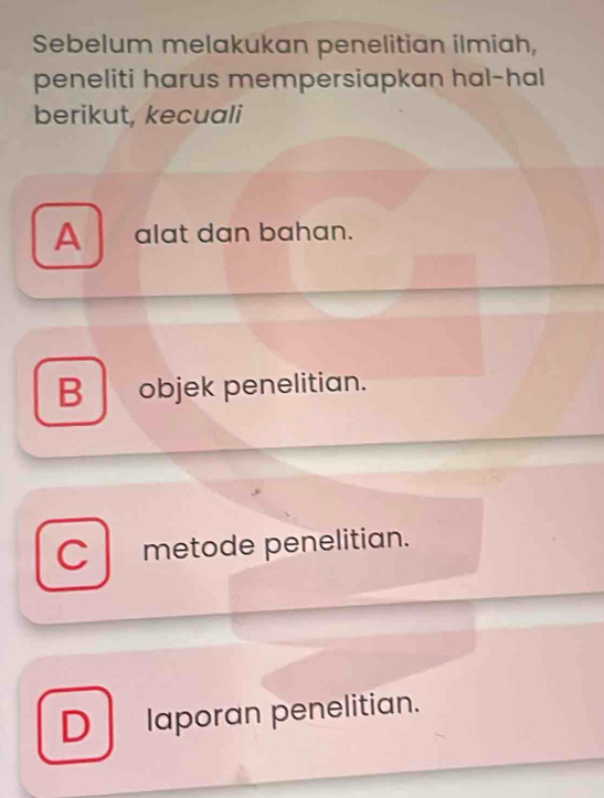 Sebelum melakukan penelitian ilmiah,
peneliti harus mempersiapkan hal-hal
berikut, kecuali
A alat dan bahan.
B objek penelitian.
C metode penelitian.
D laporan penelitian.