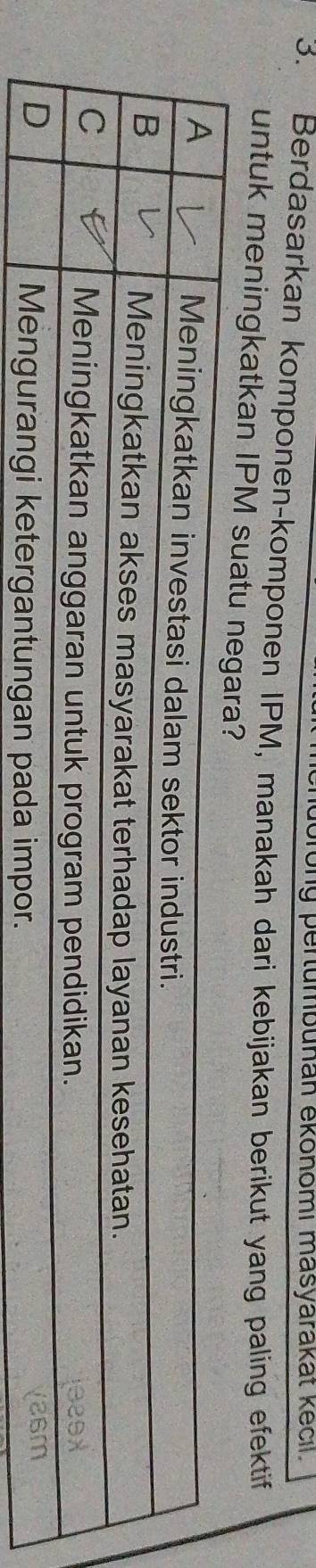 ong pertumbuñan ekonomi masyarakät kecil. 
3. Berdasarkan komponen-komponen IPM, manakah dari kebijakan berikut yang paling efektif 
untuk meningkatkan IPM sua