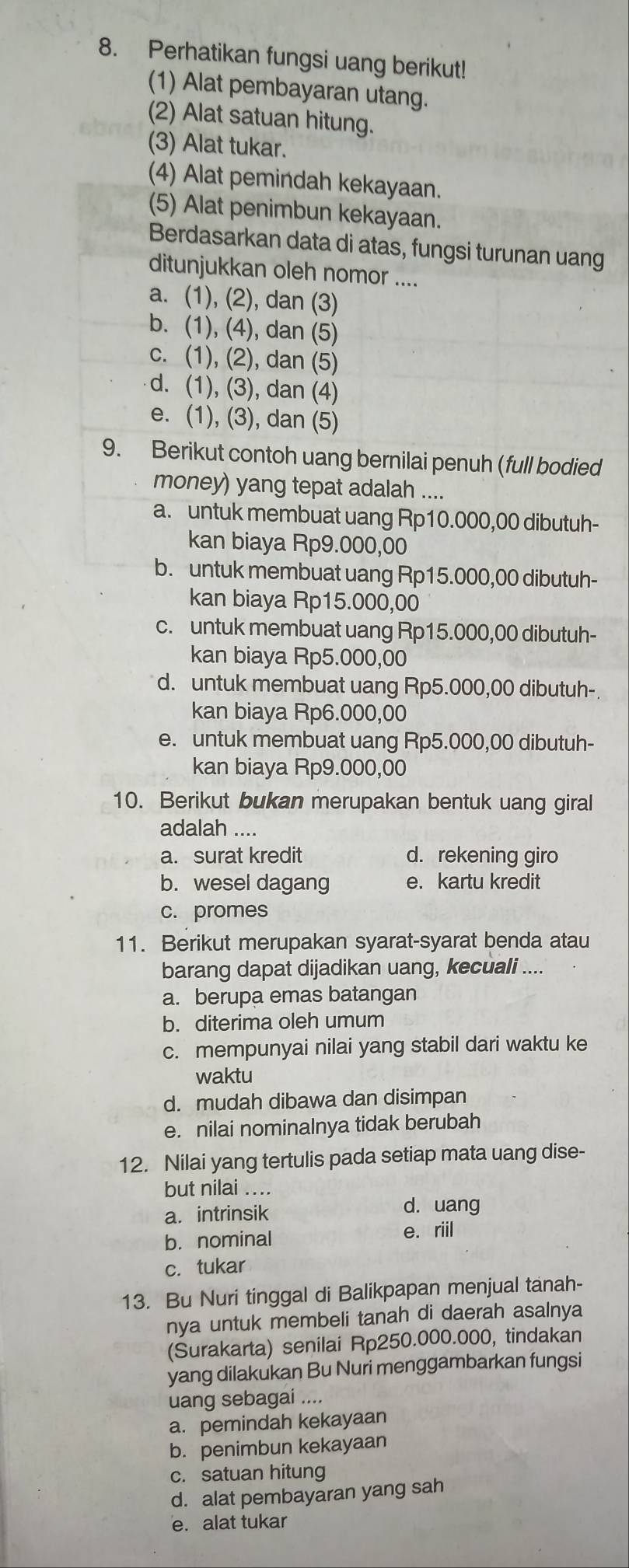 Perhatikan fungsi uang berikut!
(1) Alat pembayaran utang.
(2) Alat satuan hitung.
(3) Alat tukar.
(4) Alat pemindah kekayaan.
(5) Alat penimbun kekayaan.
Berdasarkan data di atas, fungsi turunan uang
ditunjukkan oleh nomor ....
a. (1), (2), dan (3)
b. (1), (4), dan (5)
c. (1), (2), dan (5)
d. (1), (3), dan (4)
e. (1), (3), dan (5)
9. Berikut contoh uang bernilai penuh (full bodied
money) yang tepat adalah ....
a. untuk membuat uang Rp10.000,00 dibutuh-
kan biaya Rp9.000,00
b. untuk membuat uang Rp15.000,00 dibutuh-
kan biaya Rp15.000,00
c. untuk membuat uang Rp15.000,00 dibutuh-
kan biaya Rp5.000,00
d. untuk membuat uang Rp5.000,00 dibutuh-
kan biaya Rp6.000,00
e. untuk membuat uang Rp5.000,00 dibutuh-
kan biaya Rp9.000,00
10. Berikut bukan merupakan bentuk uang giral
adalah ....
a. surat kredit d. rekening giro
b. wesel dagang e. kartu kredit
c. promes
11. Berikut merupakan syarat-syarat benda atau
barang dapat dijadikan uang, kecuali ....
a. berupa emas batangan
b. diterima oleh umum
c. mempunyai nilai yang stabil dari waktu ke
waktu
d. mudah dibawa dan disimpan
e. nilai nominalnya tidak berubah
12. Nilai yang tertulis pada setiap mata uang dise-
but nilai ....
a. intrinsik
d. uang
b. nominal e. riil
c. tukar
13. Bu Nuri tinggal di Balikpapan menjual tanah-
nya untuk membeli tanah di daerah asalnya
(Surakarta) senilai Rp250.000.000, tindakan
yang dilakukan Bu Nuri menggambarkan fungsi
uang sebagai ....
a. pemindah kekayaan
b. penimbun kekayaan
c. satuan hitung
d. alat pembayaran yang sah
e. alat tukar