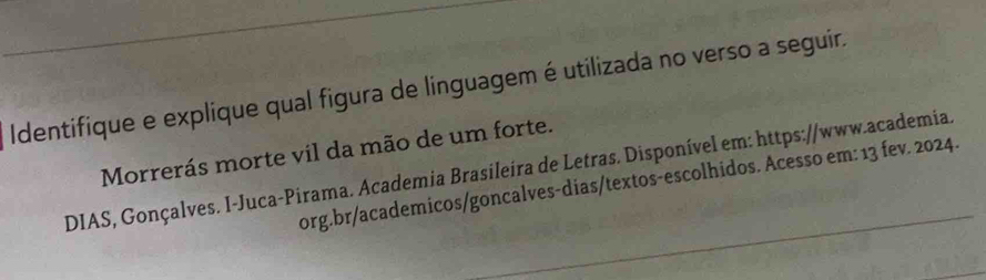 Identifique e explique qual figura de linguagem é utilizada no verso a seguir. 
Morrerás morte vil da mão de um forte. 
DIAS, Gonçalves. I-Juca-Pirama. Academia Brasileira de Letras. Disponível em: https://www.academia. 
org.br/academicos/goncalves-dias/textos-escolhidos. Acesso em: 13 fev. 2024.