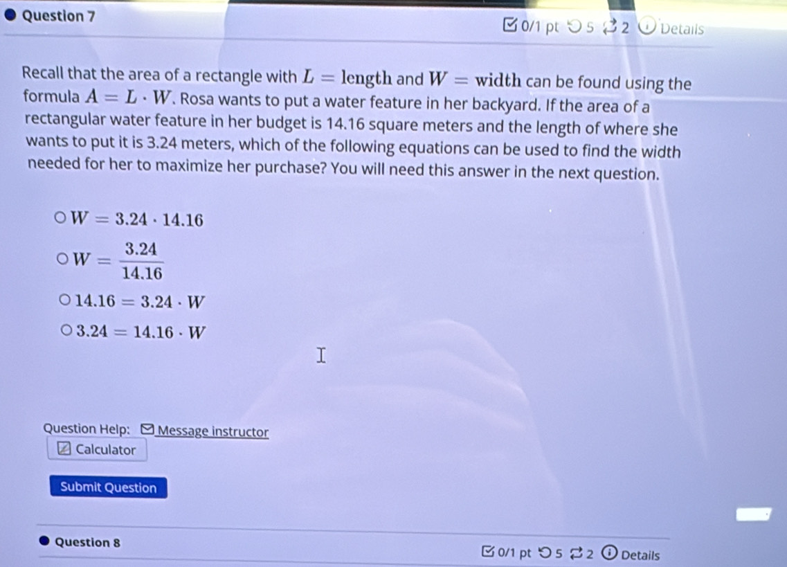 0/1 pt> 5 2 2 Details
Recall that the area of a rectangle with L= length and W= width can be found using the
formula A=L· W. Rosa wants to put a water feature in her backyard. If the area of a
rectangular water feature in her budget is 14.16 square meters and the length of where she
wants to put it is 3.24 meters, which of the following equations can be used to find the width
needed for her to maximize her purchase? You will need this answer in the next question.
W=3.24· 14.16
W= (3.24)/14.16 
14.16=3.24· W
3.24=14.16· W
Question Help: - Message instructor
Calculator
Submit Question
Question 8 0/1 pt つ 5 ⇄ 2 ① Details