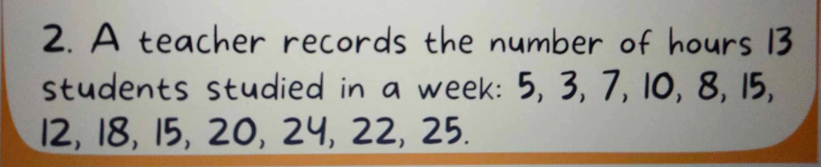 A teacher records the number of hours 13
students studied in a week : 5, 3, 7, 10, 8, 15,
12, 18, 15, 20, 24, 22, 25.