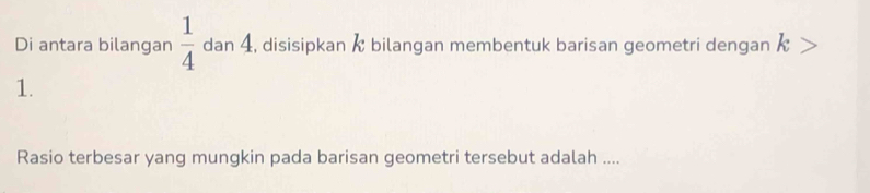 Di antara bilangan  1/4  dan 4, disisipkan / bilangan membentuk barisan geometri dengan K L
1. 
Rasio terbesar yang mungkin pada barisan geometri tersebut adalah ....