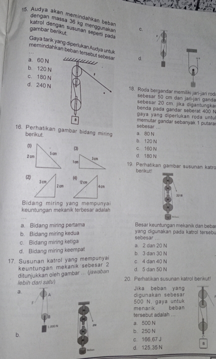 Audya akan memindahkan beban
dengan massa 36 kg menggunakan C.
katrol dengan susunan seperti pada .
gambar berikut.
Gaya tarik yang diperlukan Audya untuk
memindahkan beban terse d.
a. 60 N
b. 120 N
c. 180 N
d. 240 N18. Roda bergandar memiliki jari-jan rod
sebesar 50 cm dan jari-jan ganda
sebesar 20 cm. jika digantungka
benda pada gandar seberat 400 N
gaya yang diperlukan roda untu
memutar gandar sebanyak 1 putara
sebesar ...
16. Perhatikan gambar bidang miring a. 80 N
berikut b. 120 N
(3) c. 160 N
d. 180 N
1cm 3cm
19. Perhatikan gambar susunan katro
berikut!
(2)
10 N
Bidang miring yang mempunyai
keuntungan mekanik terbesar adalah
a. Bidang miring pertama Besar keuntungan mekanik dan beba
b. Bidang miring kedua sebesar ... yang digunakan pada katrol terseb.
c. Bidang miring ketiga a. 2 dan 20 N
d. Bidang miring keempat b. 3 dan 30 N
17. Susunan katrol yang mempunyai c. 4 dan 40 N
keuntungan mekanik sebesar 2
ditunjukkan oleh gambar ... (jawaban
d. 5 dan 50 N
lebih dari satu) 20. Perhatikan susunan katrol berikut!
Jika beban yang
a.
A digunakan sebesar
F 500 N. gaya untuk
menarik beban
tersebut adalah ...
1000 N 8N a. 500 N
b. 250 N
b.
c. 166,67 J
B
d. 125,35 N