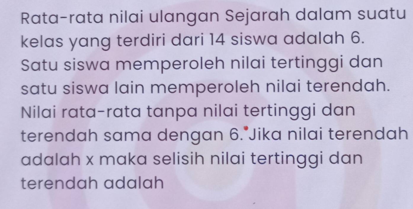 Rata-rata nilai ulangan Sejarah dalam suatu 
kelas yang terdiri dari 14 siswa adalah 6. 
Satu siswa memperoleh nilai tertinggi dan 
satu siswa lain memperoleh nilai terendah. 
Nilai rata-rata tanpa nilai tertinggi dan 
terendah sama dengan 6.^·  Jika nilai terendah 
adalah x maka selisih nilai tertinggi dan 
terendah adalah