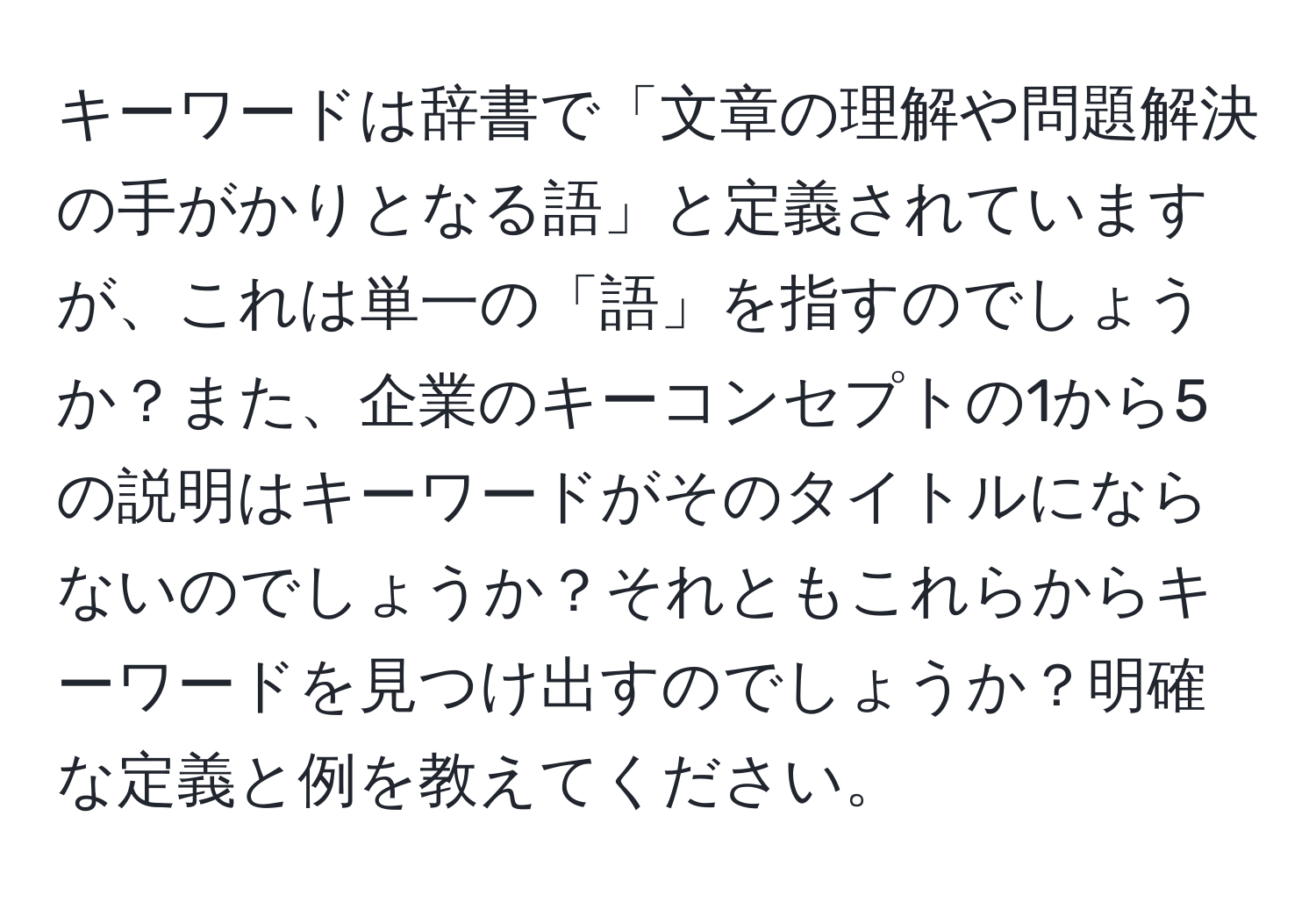 キーワードは辞書で「文章の理解や問題解決の手がかりとなる語」と定義されていますが、これは単一の「語」を指すのでしょうか？また、企業のキーコンセプトの1から5の説明はキーワードがそのタイトルにならないのでしょうか？それともこれらからキーワードを見つけ出すのでしょうか？明確な定義と例を教えてください。