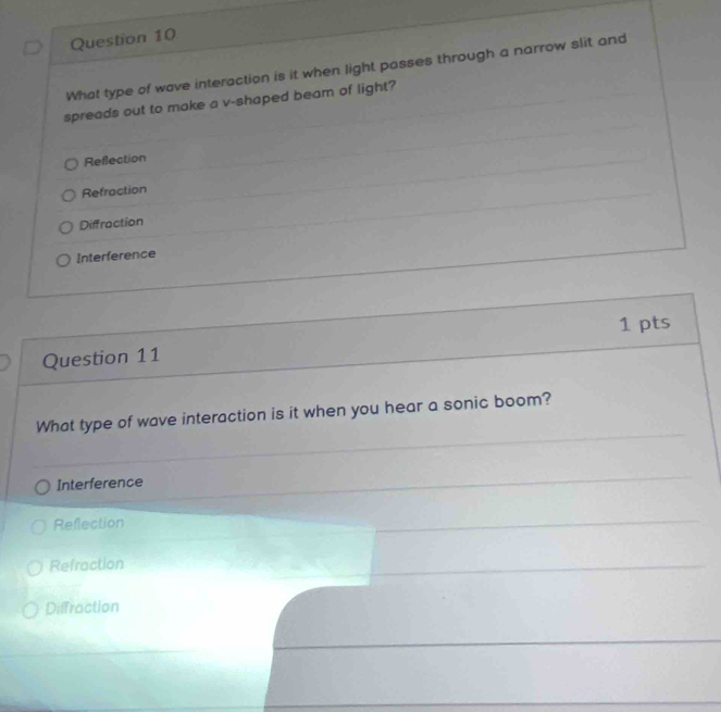 What type of wave interaction is it when light passes through a narrow slit and
spreads out to make a v-shaped beam of light?
Reflection
Refraction
Diffraction
Interference
1 pts
Question 11
What type of wave interaction is it when you hear a sonic boom?
Interference
Refection
Refraction
Diffraction