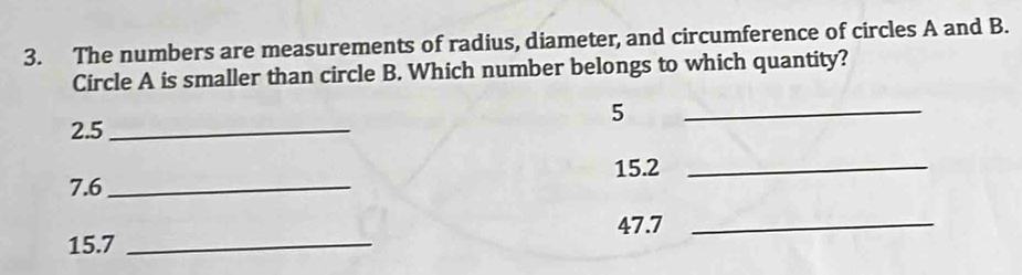 The numbers are measurements of radius, diameter, and circumference of circles A and B. 
Circle A is smaller than circle B. Which number belongs to which quantity?
5
2.5 _ 
_
15.2 _
7.6 _
47.7 _
15.7 _