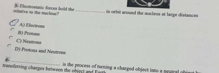 3- Electrostatic forces hold the _in orbit around the nucleus at large distances
relative to the nucleus?
A) Electrons
B) Protons
C) Neutrons
D) Protons and Neutrons
4
_
is the process of turning a charged object into a neutral ohim 
transferring charges between the object and Farth