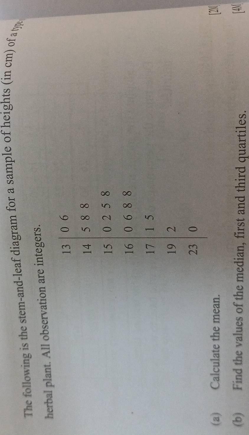 The following is the stem-and-leaf diagram for a sample of heights (in cm) of a typ: 
herbal plant. All observation are integers.
frac beginarrayr 5055* 5 * 5 0... 0endarray a 
(a) Calculate the mean. [2M 
(b) Find the values of the median, first and third quartiles. 
[4M]