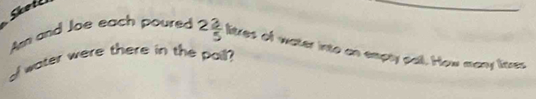 Skote 
Am and Joe each poured 2 3/5 leres of water into an empty pall. How many lires 
ol water were there in the pail?