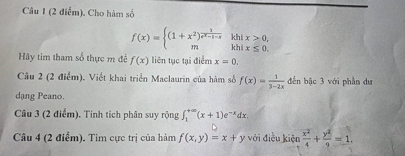 Cho hàm số 
khi x>0,
f(x)=beginarrayl (1+x^2)^ 1/e^x-1-x  mendarray. khi x≤ 0. 
Hy tìm tham số thực m để f(x) liên tục tại điểm x=0. 
Câu 2 (2 điểm). Viết khai triển Maclaurin của hàm số f(x)= 1/3-2x  đến bậc 3 với phần dư 
dạang Peano. 
Câu 3 (2 điểm). Tính tích phân suy rộng ∈t _1^((+∈fty)(x+1)e^-x)dx. 
Câu 4 (2 điểm). Tìm cực trị của hàm f(x,y)=x+y với điều kiện  x^2/4 + y^2/9 =1.